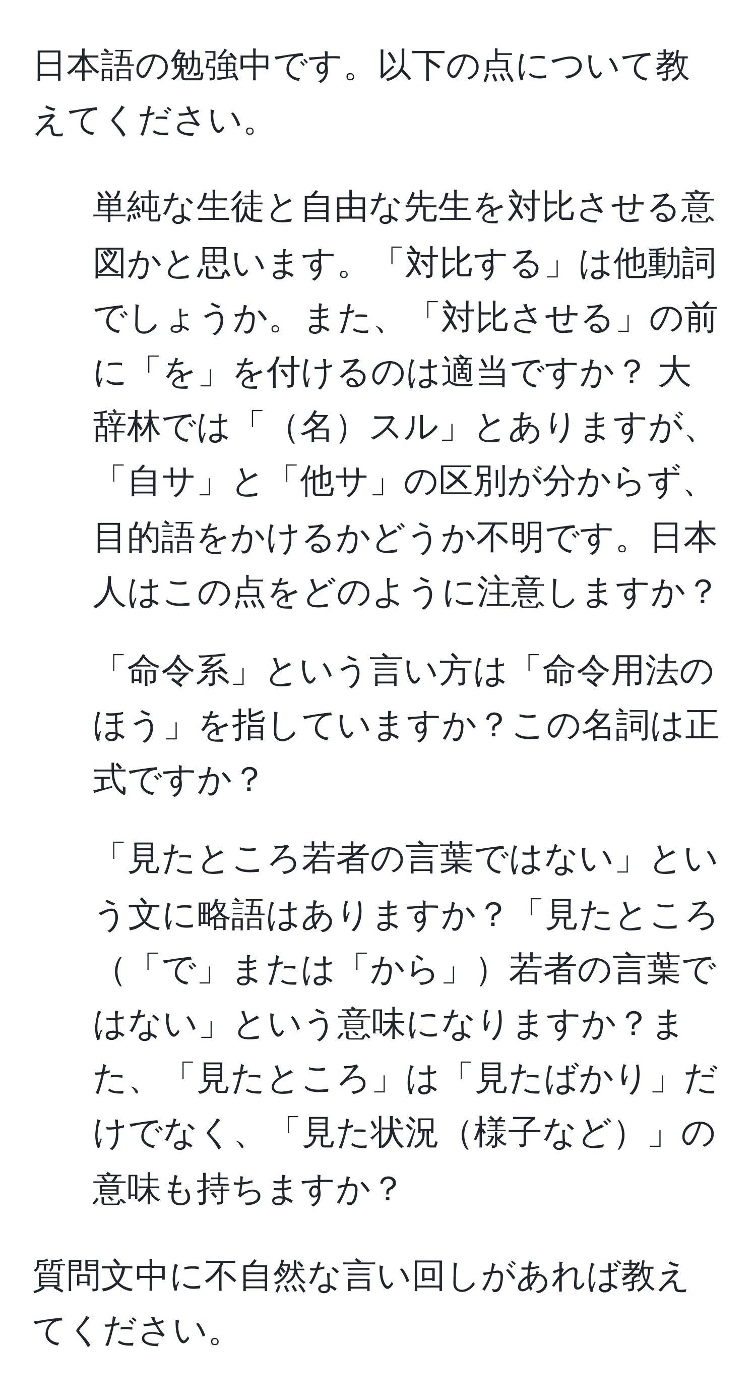 日本語の勉強中です。以下の点について教えてください。  
1. 単純な生徒と自由な先生を対比させる意図かと思います。「対比する」は他動詞でしょうか。また、「対比させる」の前に「を」を付けるのは適当ですか？ 大辞林では「名スル」とありますが、「自サ」と「他サ」の区別が分からず、目的語をかけるかどうか不明です。日本人はこの点をどのように注意しますか？  
2. 「命令系」という言い方は「命令用法のほう」を指していますか？この名詞は正式ですか？  
3. 「見たところ若者の言葉ではない」という文に略語はありますか？「見たところ「で」または「から」若者の言葉ではない」という意味になりますか？また、「見たところ」は「見たばかり」だけでなく、「見た状況様子など」の意味も持ちますか？  

質問文中に不自然な言い回しがあれば教えてください。