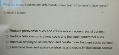 What are primary factors that differentiate virtual teams from face-to-face teams?
Choose 1 answer
Reduce paraverbal cues and create more frequent social context
Reduce telecommunications costs and increase paraverbal cues
Improve employee satisfaction and create more frequent social context
Overcome time and space constraints and create limited social context