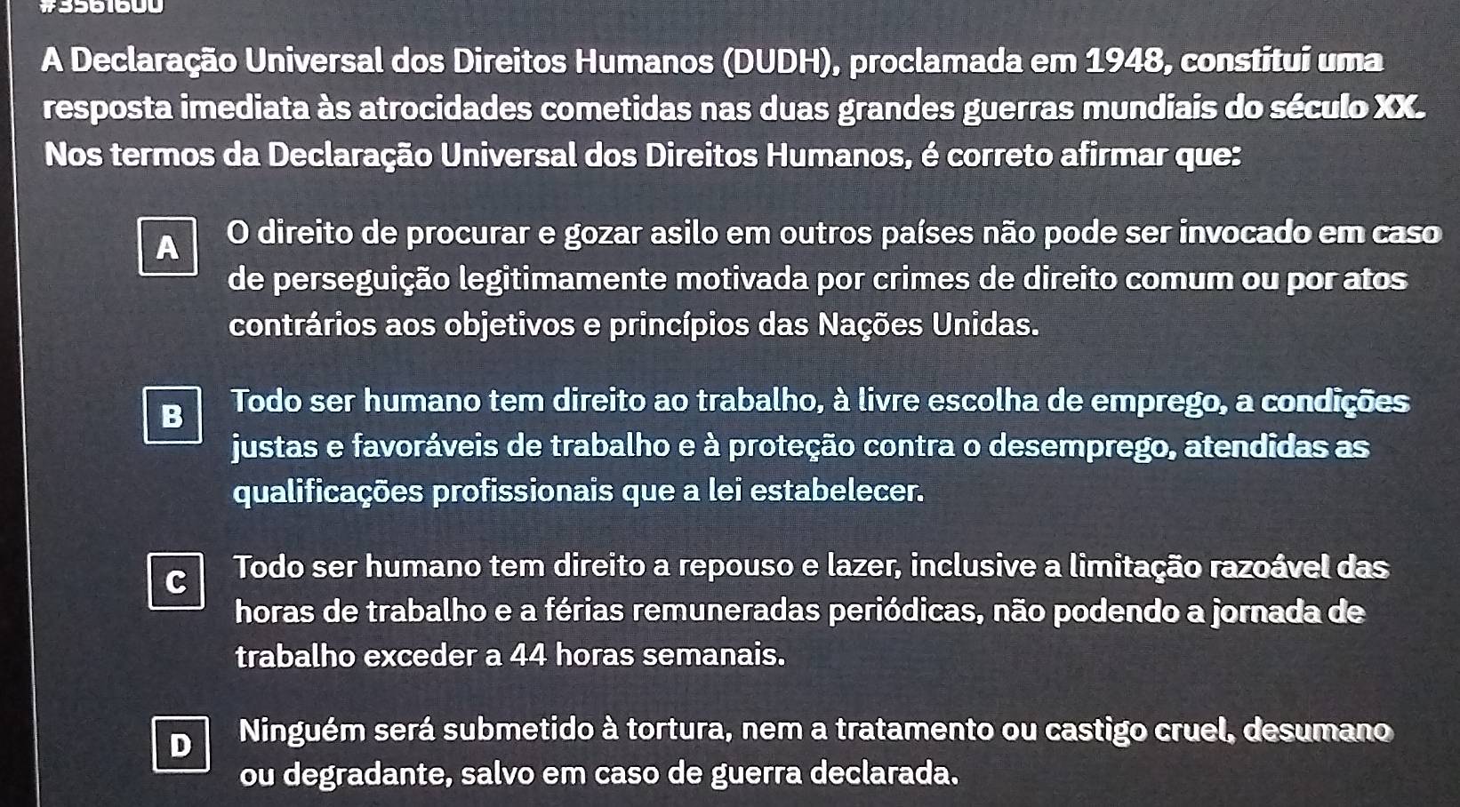 #3561600
A Declaração Universal dos Direitos Humanos (DUDH), proclamada em 1948, constitui uma
resposta imediata às atrocidades cometidas nas duas grandes guerras mundiais do século XX.
Nos termos da Declaração Universal dos Direitos Humanos, é correto afirmar que:
A O direito de procurar e gozar asilo em outros países não pode ser invocado em caso
de perseguição legitimamente motivada por crimes de direito comum ou por atos
contrários aos objetivos e princípios das Nações Unidas.
B Todo ser humano tem direito ao trabalho, à livre escolha de emprego, a condições
justas e favoráveis de trabalho e à proteção contra o desemprego, atendidas as
qualificações profissionais que a lei estabelecer.
C Todo ser humano tem direito a repouso e lazer, inclusive a limitação razoável das
horas de trabalho e a férias remuneradas periódicas, não podendo a jornada de
trabalho exceder a 44 horas semanais.
D Ninguém será submetido à tortura, nem a tratamento ou castigo cruel, desumano
ou degradante, salvo em caso de guerra declarada.