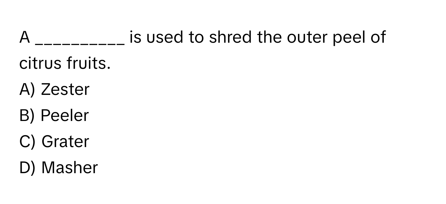 A __________ is used to shred the outer peel of citrus fruits.

A) Zester
B) Peeler
C) Grater
D) Masher