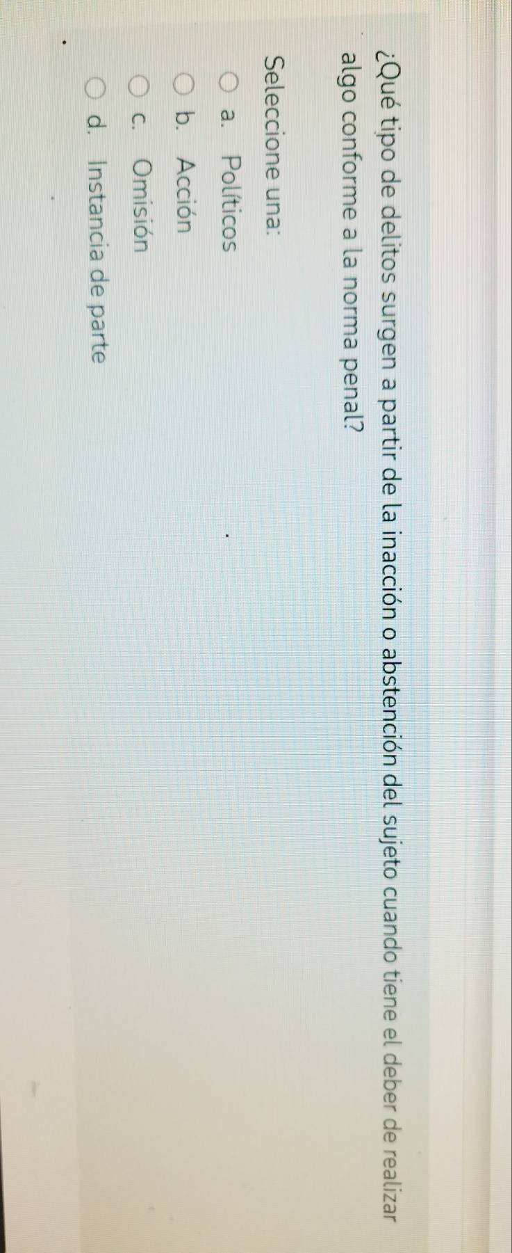 ¿Qué tipo de delitos surgen a partir de la inacción o abstención del sujeto cuando tiene el deber de realizar
algo conforme a la norma penal?
Seleccione una:
a. Políticos
b. Acción
c. Omisión
d. Instancia de parte