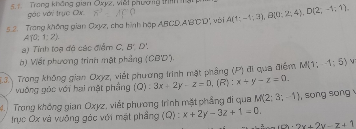 Trong không gian Oxyz, viết phương trình mật p 
góc với trục Ox. 
5.2. Trong không gian Oxyz, cho hình hộp ABCD. A'B'C'D' , với A(1;-1;3), B(0;2;4), D(2;-1;1),
A'(0;1;2). 
a) Tính toạ độ các điểm C, B', D'. 
b) Viết phương trình mặt phẳng (CB'D'). 
5.3. Trong không gian Oxyz, viết phương trình mặt phẳng (P) đi qua điểm M(1;-1;5) √ 
vuông góc với hai mặt phẳng (Q) : 3x+2y-z=0 , (R) : x+y-z=0. 
4. Trong không gian Oxyz, viết phương trình mặt phẳng đi qua M(2;3;-1) , song song 
trục Ox và vuông góc với mặt phẳng (Q) : x+2y-3z+1=0.
(p)· 2x+2y-z+1