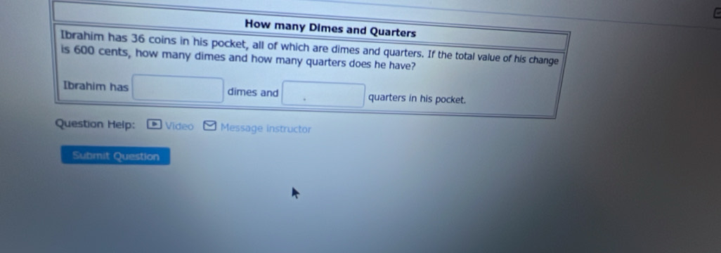 How many Dimes and Quarters 
Ibrahim has 36 coins in his pocket, all of which are dimes and quarters. If the total value of his change 
is 600 cents, how many dimes and how many quarters does he have? 
Ibrahim has dimes and 1/2 quarters in his pocket. 
Question Help: Video Message instructor 
Submit Question