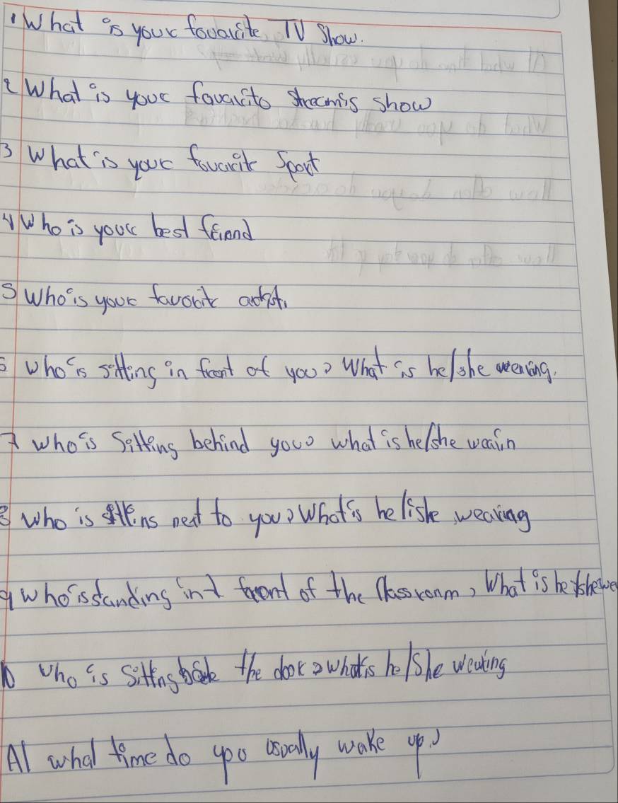 What is your favorite TV Show. 
What is your favorite shrecmis show 
3 What is your fworik Spoct 
Who is your best friend 
SWho is your favooit adt 
who is sting in feont of you? What is be/she wening. 
who is Sitting behind you what is helshe wain 
who is ins net to you? What 's helishe wealing 
who'ssanding int faront of the lessroom, What is be therv 
ho is sittus book the door owhot's ho /she weaking 
Al what time do yoo usually wake up?