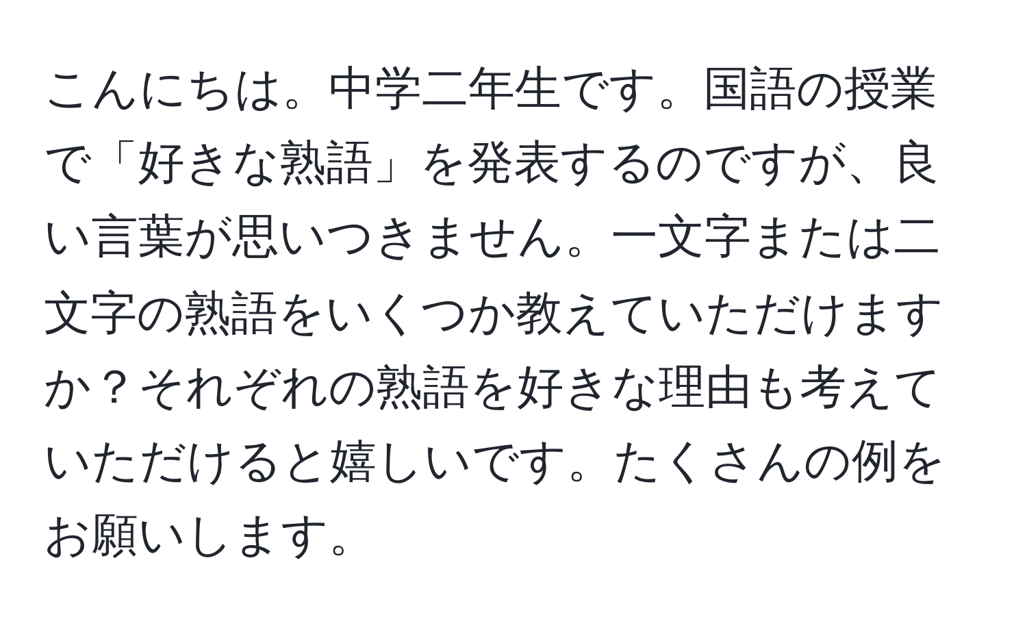 こんにちは。中学二年生です。国語の授業で「好きな熟語」を発表するのですが、良い言葉が思いつきません。一文字または二文字の熟語をいくつか教えていただけますか？それぞれの熟語を好きな理由も考えていただけると嬉しいです。たくさんの例をお願いします。