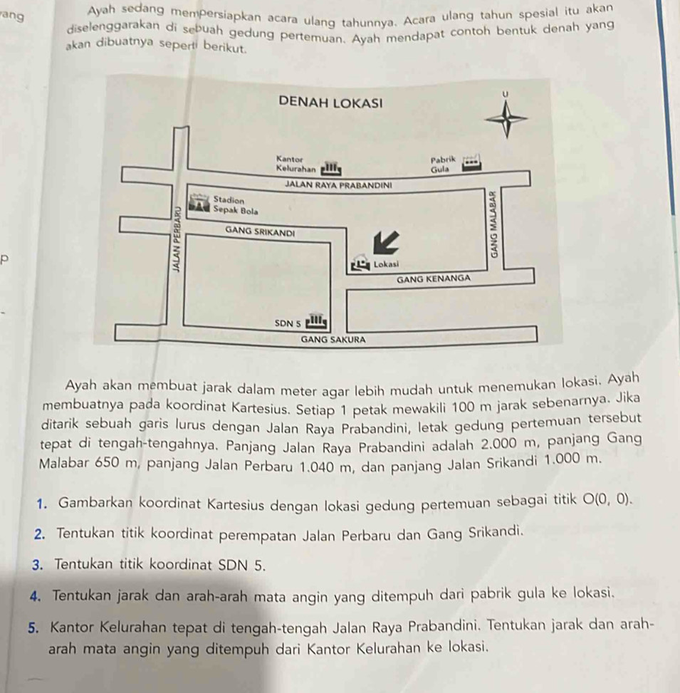 ang 
Ayah sedang mempersiapkan acara ulang tahunnya. Acara ulang tahun spesial itu akan 
diselenggarakan di sebuah gedung pertemuan. Ayah mendapat contoh bentuk denah yang 
akan dibuatnya seperti berikut. 
p 
Ayah akan membuat jarak dalam meter agar lebih mudah untuk menemukan lokasi. Ayah 
membuatnya pada koordinat Kartesius. Setiap 1 petak mewakili 100 m jarak sebenarnya. Jika 
ditarik sebuah garis lurus dengan Jalan Raya Prabandini, letak gedung pertemuan tersebut 
tepat di tengah-tengahnya. Panjang Jalan Raya Prabandini adalah 2.000 m, panjang Gang 
Malabar 650 m, panjang Jalan Perbaru 1.040 m, dan panjang Jalan Srikandi 1.000 m. 
1. Gambarkan koordinat Kartesius dengan lokasi gedung pertemuan sebagai titik O(0,0). 
2. Tentukan titik koordinat perempatan Jalan Perbaru dan Gang Srikandi. 
3. Tentukan titik koordinat SDN 5. 
4. Tentukan jarak dan arah-arah mata angin yang ditempuh dari pabrik gula ke lokasi. 
5. Kantor Kelurahan tepat di tengah-tengah Jalan Raya Prabandini. Tentukan jarak dan arah- 
arah mata angin yang ditempuh dari Kantor Kelurahan ke lokasi.