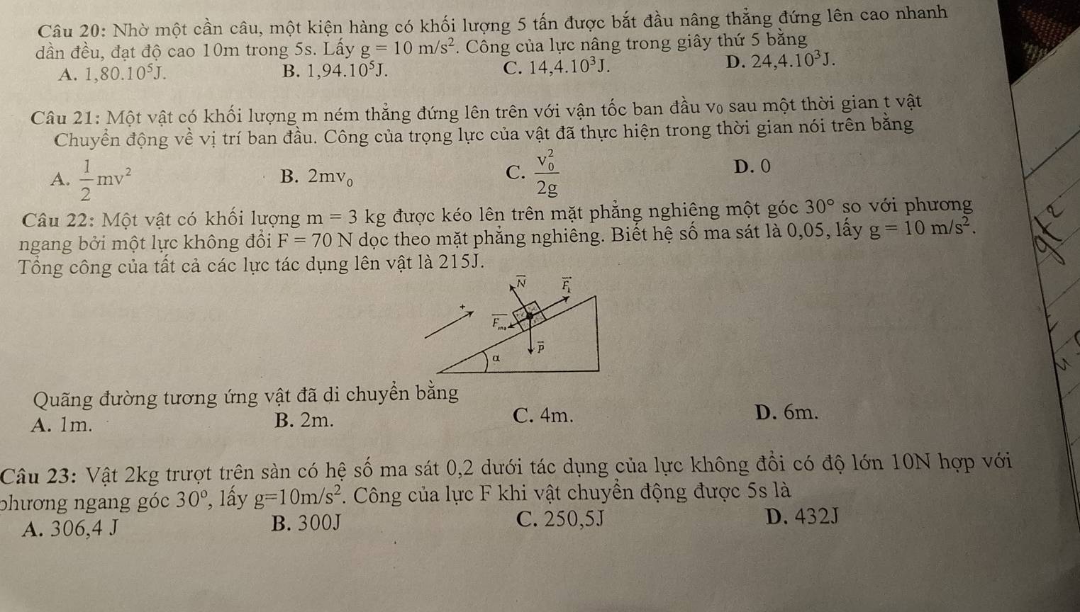 Nhờ một cần câu, một kiện hàng có khối lượng 5 tấn được bắt đầu nâng thẳng đứng lên cao nhanh
dần đều, đạt độ cao 10m trong 5s. Lấy g=10m/s^2. Công của lực nâng trong giây thứ 5 bằng
A. 1,80.10^5J. B. 1,94.10^5J. C. 14,4.10^3J.
D. 24,4.10^3J.
Câu 21: Một vật có khối lượng m ném thẳng đứng lên trên với vận tốc ban đầu v₀ sau một thời gian t vật
Chuyển động t> ề vị trí ban đầu. Công của trọng lực của vật đã thực hiện trong thời gian nói trên bằng
A.  1/2 mv^2 frac (v_0)^22g D. 0
B. 2mv_0 C.
Câu 22: Một vật có khối lượng m=3kg được kéo lên trên mặt phẳng nghiêng một góc 30° so với phương
ngang bởi một lực không đổi F=70N dọc theo mặt phẳng nghiêng. Biết hệ số ma sát là 0,05, lấy g=10m/s^2.
Tổng công của tất cả các lực tác dụng lên vật là 215J.
Quãng đường tương ứng vật đã di chuyển bằng
A. 1m. B. 2m.
C. 4m. D. 6m.
Câu 23: Vật 2kg trượt trên sản có hệ số ma sát 0,2 dưới tác dụng của lực không đổi có độ lớn 10N hợp với
phương ngang góc 30° ², lấy g=10m/s^2. Công của lực F khi vật chuyền động được 5s là
A. 306,4 J B. 300J C. 250,5J D. 432J