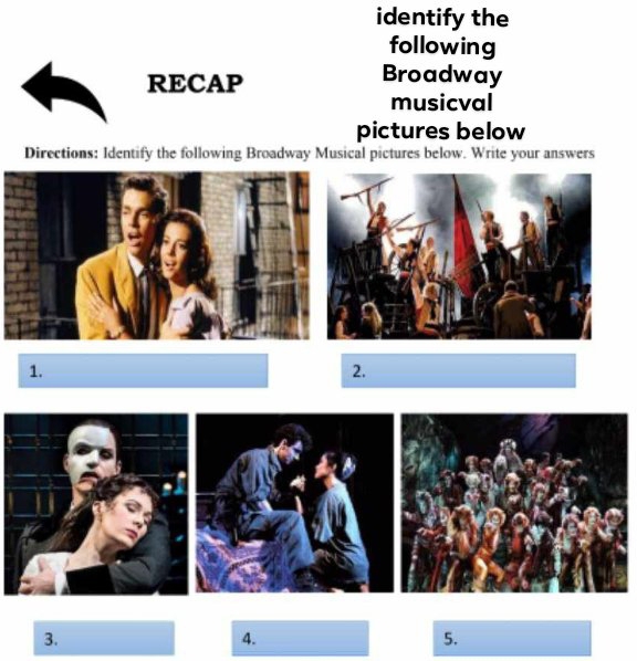 identify the 
following 
RECAP 
Broadway 
musicval 
pictures below 
Directions: Identify the following Broadway Musical pictures below. Write your answers 
1. 
2. 
3. 
4. 
5.