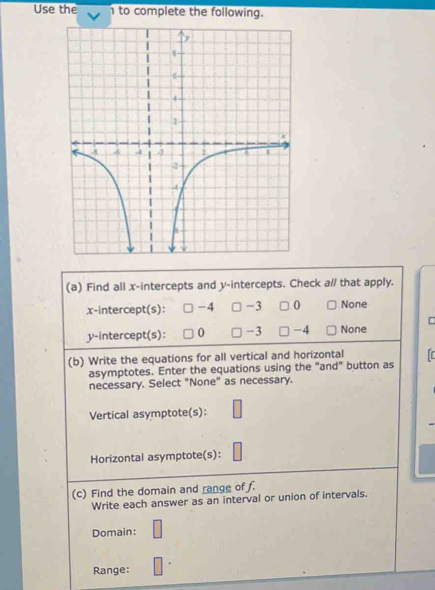 Use the n to complete the following.
(a) Find all x-intercepts and y-intercepts. Check a// that apply.
x-intercept(s): -4 -3 0 None
y-intercept(s): 0 -3 -4 None
(b) Write the equations for all vertical and horizontal
asymptotes. Enter the equations using the "and" button as
necessary. Select "None" as necessary.
Vertical asymptote(s):
Horizontal asymptote(s):
(c) Find the domain and range of f.
Write each answer as an interval or union of intervals.
Domain:
Range: