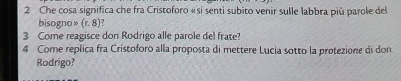 Che cosa significa che fra Cristoforo «si sentì subito venir sulle labbra più parole del 
bisogno » (r.8) a 
3 Come reagisce don Rodrigo alle parole del frate? 
4 Come replica fra Cristoforo alla proposta di mettere Lucia sotto la protezione di don 
Rodrigo?