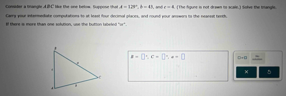 Consider a triangle ABC like the one below. Suppose that A=129°, b=43 , and c=4. (The figure is not drawn to scale.) Solve the triangle. 
Carry your intermediate computations to at least four decimal places, and round your answers to the nearest tenth. 
If there is more than one solution, use the button labeled "or".
B=□°, C=□°, a=□
□ =□ No 
solution 
×