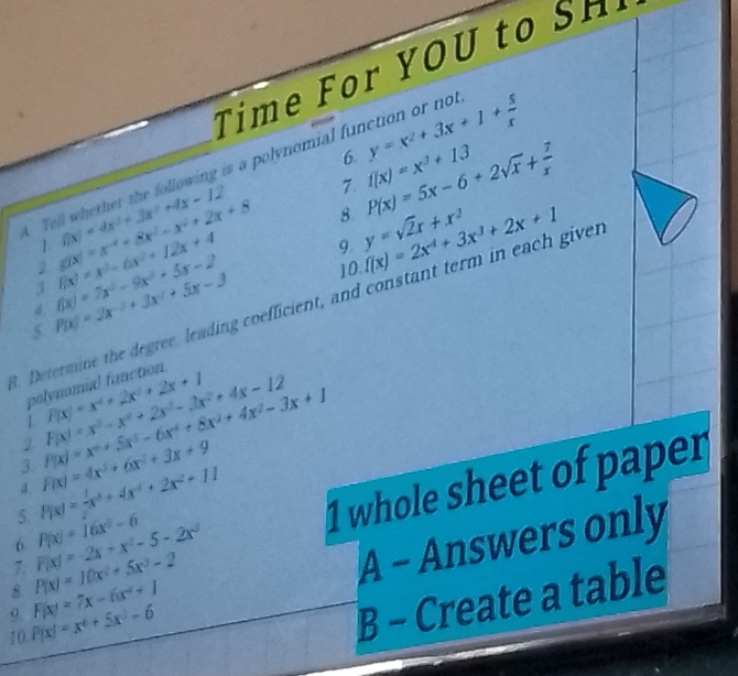 Time For YOU to SH
6
Tell whether the following is a polynomial ful y=x^2+3x+1+ 5/x  ct  r  no
7. f(x)=x^3+13
8 P(x)=5x-6+2sqrt(x)+ 7/x 
1 f(x)=4x^2+3x^2+4x-12 9. y=sqrt(2)x+x^2
2
4. f(x)=7x^2-9x^2+5x-2 f(x)=x^3-6x^2+12x+4 g(x)=x^(-4)+8x^2-x^2+2x+8 10.
3
. Determine the degree, leading coefficient, and constant term in each giver f(x)=2x^4+3x^3+2x+1
5 P(x)=2x^(-2)+3x^2+5x-3
polynomial fanction
L P(x)=x^4+2x^2+2x+1
4. F(x)=4x^3+6x^2+3x+9 P(x)=x^6+5x^5-6x^4+8x^3+4x^2-3x+1 F(x)=x^3-x^4+2x^3-3x^2+4x-12
2
3.
5 P(x)=-x^5+4x^4+2x^2+11
6 P(x)=16x^2-6
1 whole sheet of paper
10 P(x)=x^6+5x^3-6 A - Answers only
8. P(x)=10x^2+5x^3-2 F(x)=-2x+x^2-5-2x^3
7.
9. F(x)=7x-6x^2+1
B - Create a table