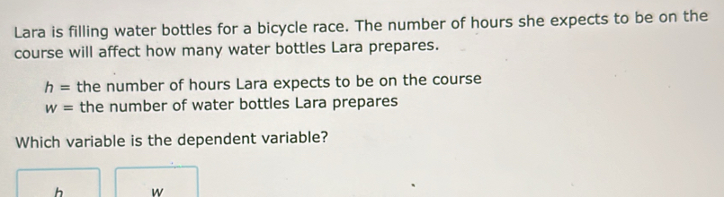 Lara is filling water bottles for a bicycle race. The number of hours she expects to be on the 
course will affect how many water bottles Lara prepares.
h= the number of hours Lara expects to be on the course
w= the number of water bottles Lara prepares 
Which variable is the dependent variable?
h w