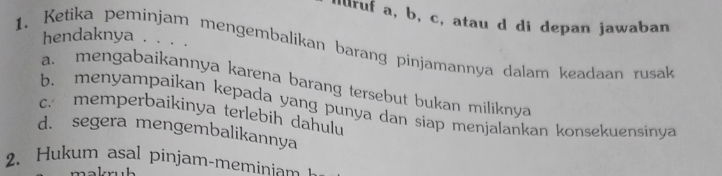 luruf a, b, c, atau d di depan jawaban
hendaknya . . . .
1. Ketika peminjam mengembalikan barang pinjamannya dalam keadaan rusak
a. mengabaikannya karena barang tersebut bukan miliknya
b. menyampaikan kepada yang punya dan siap menjalankan konsekuensinya
c. memperbaikinya terlebih dahulu
d. segera mengembalikannya
2. Hukum asal pinjam-meminiam