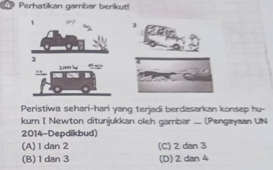 Perhatikan gambar berikut!
3
Peristiwa sehari-hari yang terjadi berdasarkan konsep hu-
kum I Newton ditunjukkan oleh gambar .... (Pengayaan UN
2014-Depdikbud)
(A) 1 dan 2 (C) 2 dan 3
(B) 1 dan 3 (D) 2 dan 4