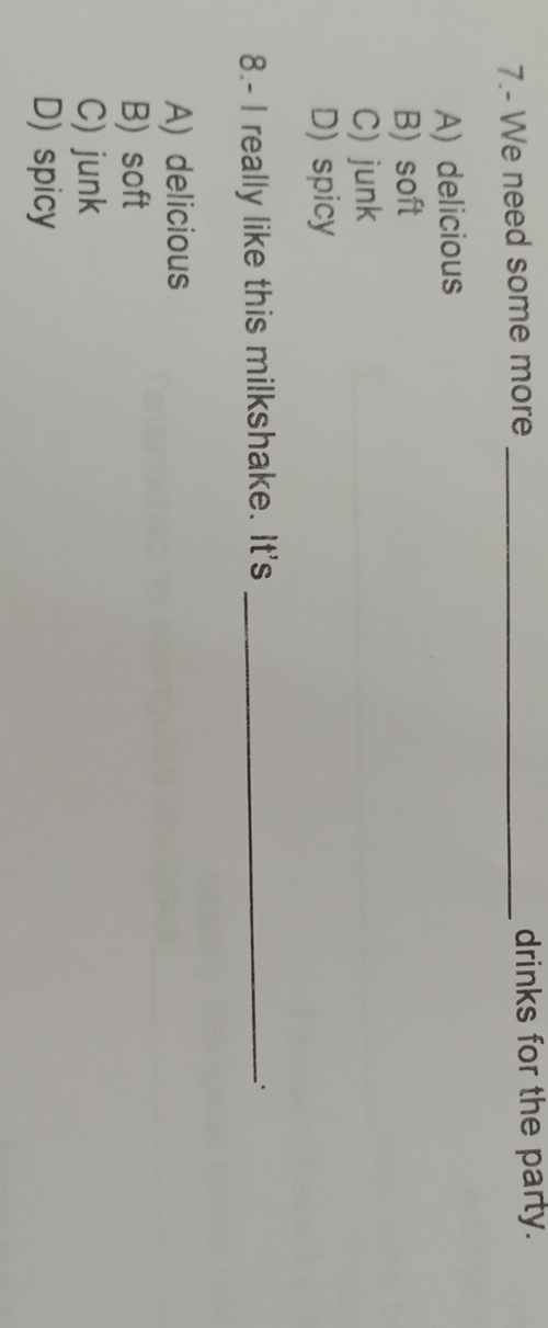 7.- We need some more _drinks for the party.
A) delicious
B) soft
C) junk
D) spicy
8.- I really like this milkshake. It's_
A) delicious
B) soft
C) junk
D) spicy