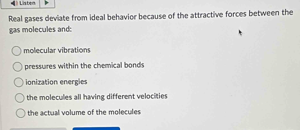 Listen
Real gases deviate from ideal behavior because of the attractive forces between the
gas molecules and:
molecular vibrations
pressures within the chemical bonds
ionization energies
the molecules all having different velocities
the actual volume of the molecules