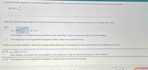 Cetermine if the sequence is a geomentc sequence. if it is, find the common raso and wite the explicit formula and rcursive defintion
DAr 30≤  5/4 ... 
Wnte the explicit formula. Select the corect choice below and, if necessery, fill in the answer boxes to complete your choice
a_n=180( 1/6 )^n-1 f n!= 1
(Lise integers or tractions for any numbers in the expression. Type an expression using n as the vanable )
l. The sequence is not a geometric sequence. Hence, there is no explicit formula.
Wese the recursive definition. Select the correct choice below and, if necessary, fill in the answer boxes to complete your choice
A x_n=□ n+2
(Lise integers of fractions for any numbers in the expression. Type an expression using n as the variable
B. The sequence is not a geometric sequence. Hence, there is no recursive formula.