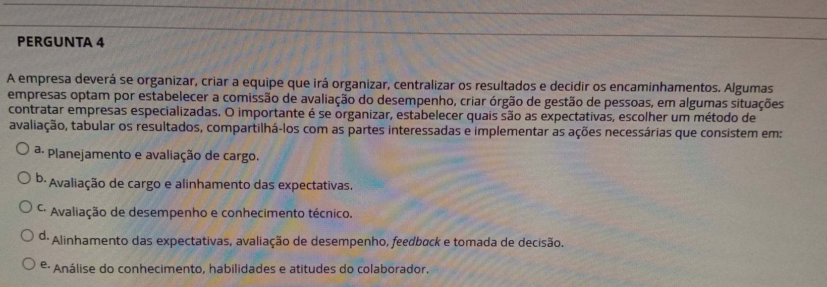 PERGUNTA 4
A empresa deverá se organizar, criar a equipe que irá organizar, centralizar os resultados e decidir os encaminhamentos. Algumas
empresas optam por estabelecer a comissão de avaliação do desempenho, criar órgão de gestão de pessoas, em algumas situações
contratar empresas especializadas. O importante é se organizar, estabelecer quais são as expectativas, escolher um método de
tavaliação, tabular os resultados, compartilhá-los com as partes interessadas e implementar as ações necessárias que consistem em:
ª· Planejamento e avaliação de cargo.
b· Avaliação de cargo e alinhamento das expectativas.
* Avaliação de desempenho e conhecimento técnico.
d: Alinhamento das expectativas, avaliação de desempenho, feedback e tomada de decisão.
e. Análise do conhecimento, habilidades e atitudes do colaborador.