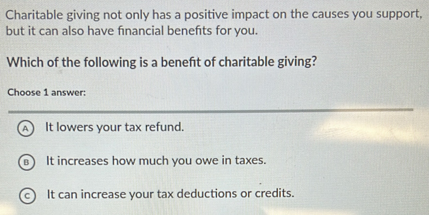 Charitable giving not only has a positive impact on the causes you support,
but it can also have financial benefts for you.
Which of the following is a beneft of charitable giving?
Choose 1 answer:
A It lowers your tax refund.
B  It increases how much you owe in taxes.
c ) It can increase your tax deductions or credits.