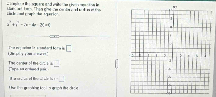 Complete the square and write the given equation in 
standard form. Then give the center and radius of the 
circle and graph the equation
x^2+y^2-2x-4y-20=0
The equation in standard form is □
(Simplify your answer ) 
The center of the circle is □. 
(Type an ordered pair.) 
The radius of the circle is r=□. 
Use the graphing tool to graph the circle
-10