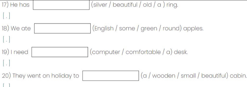 He has _  (silver / beautiful / old / a ) ring. 
[ .] 
18) We ate □ (English / some / green / round) apples. 
[ . ] 
19) I need □ (computer / comfortable / a) desk. 
[ . ] 
20) They went on holiday to □ (a / wooden / small / beautiful) cabin.