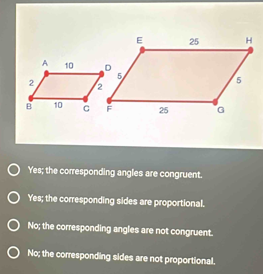 Yes; the corresponding angles are congruent.
Yes; the corresponding sides are proportional.
No; the corresponding angles are not congruent.
No; the corresponding sides are not proportional.