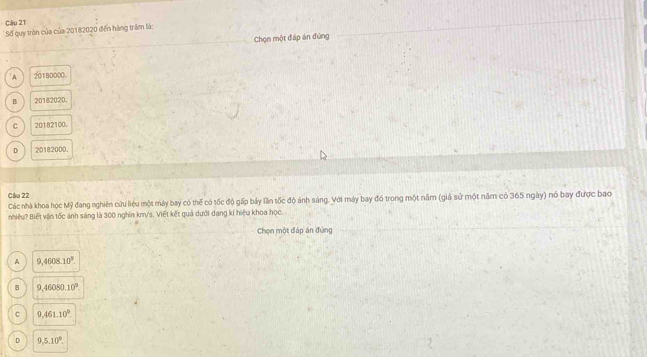 Số quy tròn của của 20182020 đến hàng trăm là:
Chọn một đáp án đứng
A 20180000.
B 20182020.
c 20182100.
D 20182000.
Câu 22
Các nhà khoa học Mỹ đang nghiên cứu liệu một máy bay có thể có tốc độ gấp bảy lần tốc độ ánh sáng. Với máy bay đó trong một năm (giả sử một năm có 365 ngày) nó bay được bao
nhiệu? Biết vận tốc ảnh sáng là 300 nghin km/s. Viết kết quả dưới dạng kí hiệu khoa học.
Chọn một đáp án đùng
A 9,4608.10^9.
B 9,46080.10°
C 9,461.10°
D 9,5.10^9.