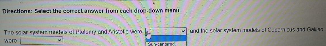 Directions: Select the correct answer from each drop-down menu. 
The solar system models of Ptolemy and Aristotle were and the solar system models of Copernicus and Galileo 
were 
Sun-centered