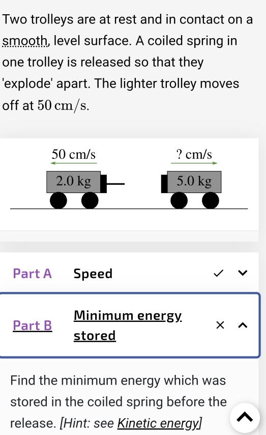 Two trolleys are at rest and in contact on a 
smooth, level surface. A coiled spring in 
one trolley is released so that they 
'explode' apart. The lighter trolley moves 
off at 50 cm/s.
0 cm /
_ 50cm/
? cm/s
2( ) kg 5.0 kg
Part A Speed 
Minimum energy 
Part B X 
stored 
Find the minimum energy which was 
stored in the coiled spring before the 
release. [Hint: see Kinetic energy]