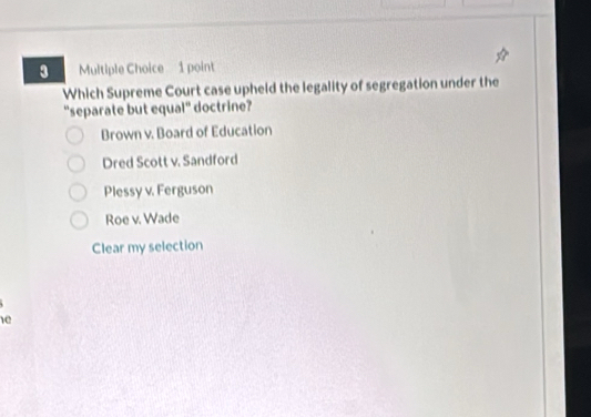 Which Supreme Court case upheld the legality of segregation under the
"separate but equal" doctrine?
Brown v. Board of Education
Dred Scott v. Sandford
Plessy v. Ferguson
Roe v. Wade
Clear my selection
1e