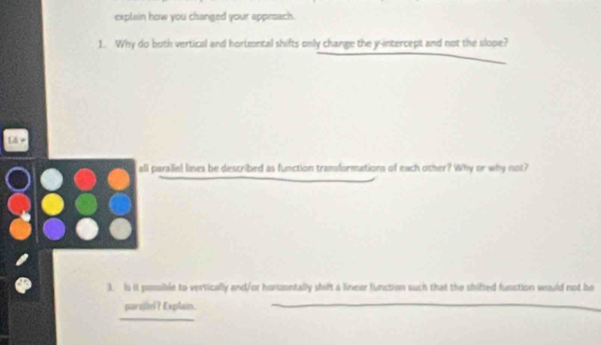 explain how you changed your approach. 
1. Why do both vertical and horizontal shifts only change the y-intercept and not the slope? 
all parallel lines be described as function transformations of each other? Why or why not? 
3. Is it poible to vertically and/or homzontally shift a linear function such that the shifted function would not be 
paralel? Explain. 
_