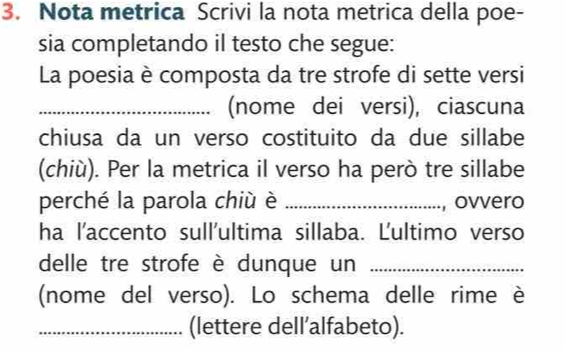 Nota metrica Scrivi la nota metrica della poe- 
sia completando il testo che segue: 
La poesia è composta da tre strofe di sette versi 
_(nome dei versi), ciascuna 
chiusa da un verso costituito da due sillabe 
(chiù). Per la metrica il verso ha però tre sillabe 
perché la parola chiù è _, ovvero 
ha l'accento sull'ultima sillaba. Ľultimo verso 
delle tre strofe è dunque un_ 
(nome del verso). Lo schema delle rime è 
_(lettere dell’alfabeto).