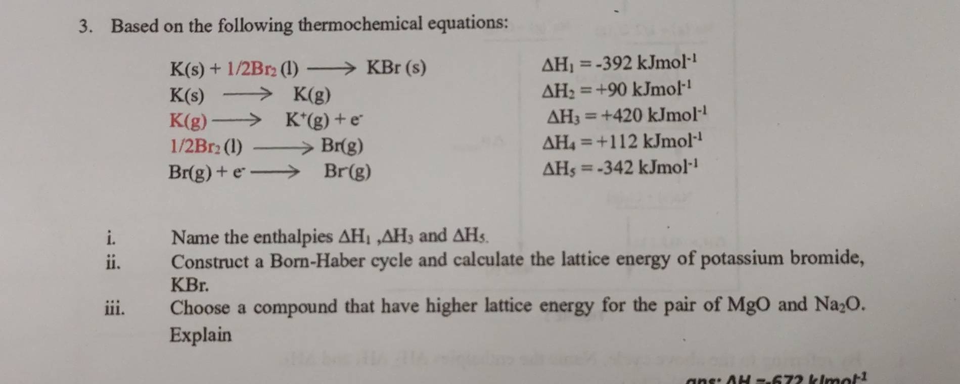 Based on the following thermochemical equations:
K(s)+1/2Br_2(l)to KBr(s)
△ H_1=-392kJmol^(-1)
K(s)to K(g)
△ H_2=+90kJmol^(-1)
K(g)to K^+(g)+e^-
△ H_3=+420kJmol^(-1)
1/2Br_2(l)to Br(g)
△ H_4=+112kJmol^(-1)
Br(g)+e^-to Br(g)
△ H_5=-342kJmol^(-1)
i. Name the enthalpies △ H_1, △ H_3 and △ H_5.
ⅱ. Construct a Born-Haber cycle and calculate the lattice energy of potassium bromide,
KBr. 
iii. Choose a compound that have higher lattice energy for the pair of MgO and Na_2O. 
Explain
AH=672klmol^(-1)