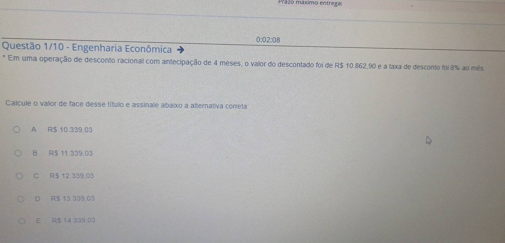 Prazo máximo entrega:
0:02:08
Questão 1/10 - Engenharia Econômica
Em uma operação de desconto racional com antecipação de 4 meses, o valor do descontado foi de R$ 10.862,90 e a taxa de desconto foi 8% ao mês
Calcule o valor de face desse título e assinale abaixo a alternativa correta:
A R$ 10.339,03
B R$ 11.339,03
C R$ 12.339,03
D R$ 13.339,03
E R$ 14 339,03