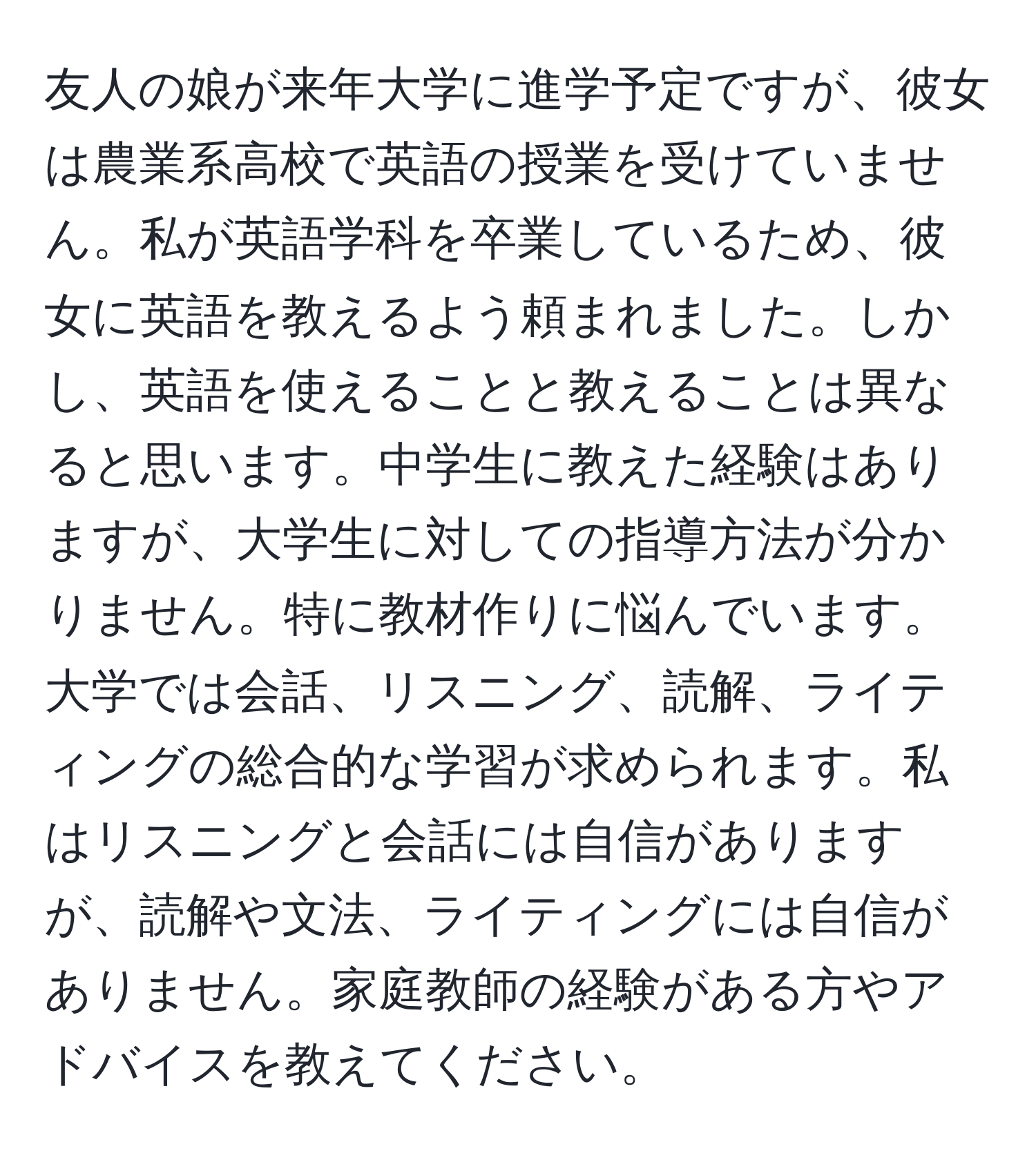 友人の娘が来年大学に進学予定ですが、彼女は農業系高校で英語の授業を受けていません。私が英語学科を卒業しているため、彼女に英語を教えるよう頼まれました。しかし、英語を使えることと教えることは異なると思います。中学生に教えた経験はありますが、大学生に対しての指導方法が分かりません。特に教材作りに悩んでいます。大学では会話、リスニング、読解、ライティングの総合的な学習が求められます。私はリスニングと会話には自信がありますが、読解や文法、ライティングには自信がありません。家庭教師の経験がある方やアドバイスを教えてください。