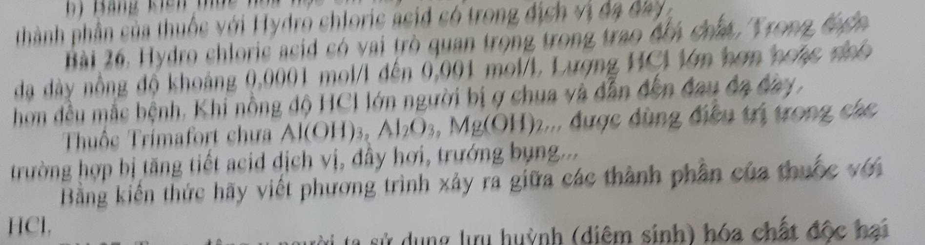 thành phần của thuộc với Hydro chloris asid só trong địch vị đa đay 
Bài 26, Hydro chloric acid có vai trò quan trọng trong trao đổi chất, Trong đ ển 
đạ dày nồng độ khoảng 0,0001 mol/l đến 0,001 mol/L, Lượng HCl lớn hơn hoặc nhó 
hơm đều mắc bệnh, Khi nồng độ HCI lớn người bị ợ chua và dẫn đến đau đa đay, 
Thuộc Trimafort chưa Al(OH) 3 , Al_2O_3, Mg(OH)_2... được dùng điều trị trong các 
trường hợp bị tăng tiết acid dịch vị, đây hơi, trướng bụng... 
Bằng kiến thức hãy viết phương trình xảy ra giữa các thành phần của thuộc với 
HCl, 
sử dụng lưu huỳnh (diêm sinh) hóa chất độc hai