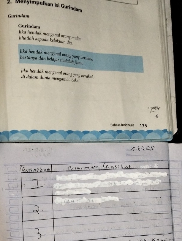 Menylmpulkan Isi Gurindam 
Gurindam 
Gurindam 
Jika hendak mengenal orang mulia, 
lihatlah kepada kelakuan dĩa. 
Jika hendak mengenal orang yang berilmu, 
bertanya dan belajar tiadalah jemu. 
Jika hendak mengenal orang yang berakal, 
di dalam dunia mengambil bekal 
Bahasa Indonesia 175