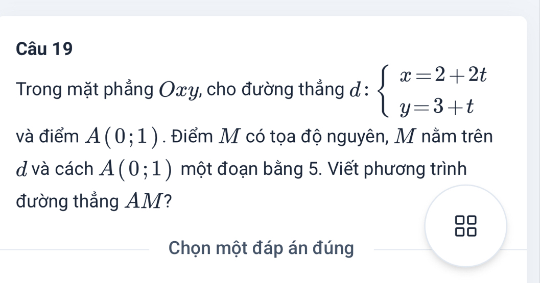 Trong mặt phẳng Oxy, cho đường thẳng d:beginarrayl x=2+2t y=3+tendarray.
và điểm A(0;1). Điểm M có tọa độ nguyên, M nằm trên 
d và cách A(0;1) một đoạn bằng 5. Viết phương trình 
đường thẳng AM? 
Chọn một đáp án đúng