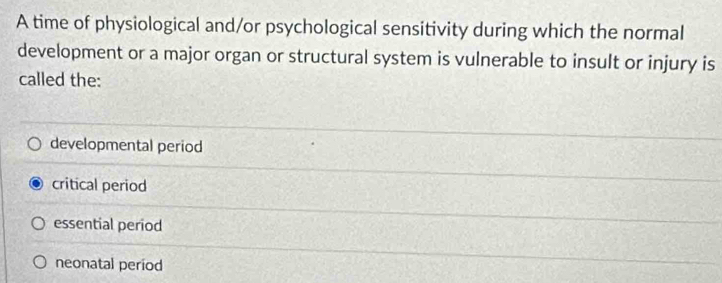 A time of physiological and/or psychological sensitivity during which the normal
development or a major organ or structural system is vulnerable to insult or injury is
called the:
developmental period
critical period
essential period
neonatal period