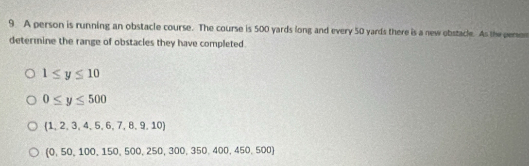 A person is running an obstacle course. The course is 500 yards long and every 50 yards there is a new obstacle. As the peron
determine the range of obstacles they have completed.
1≤ y≤ 10
0≤ y≤ 500
 1,2,3,4,5,6,7,8,9,10
 0,50,100,150,500,250,300,350,400,450,500