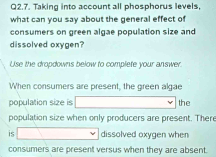 Taking into account all phosphorus levels, 
what can you say about the general effect of 
consumers on green algae population size and 
dissolved oxygen? 
Use the dropdowns below to complete your answer. 
When consumers are present, the green algae 
population size is □ (-3,4) the 
population size when only producers are present. There 
is □ dissolved oxygen when 
consumers are present versus when they are absent.