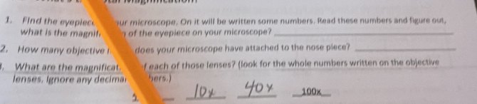 Find the eyepiec our microscope. On it will be written some numbers. Read these numbers and figure ous, 
what is the magnif. of the eyepiece on your microscope?_ 
2. How many objective does your microscope have attached to the nose piece?_ 
. What are the magnificat. f each of those lenses? (look for the whole numbers written on the objective 
enses . Ignore an decima hers.) 
_ 
_ 
100x_ 
1