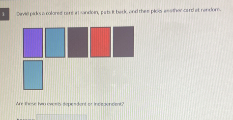 David picks a colored card at random, puts it back, and then picks another card at random. 
Are these two events dependent or independent?