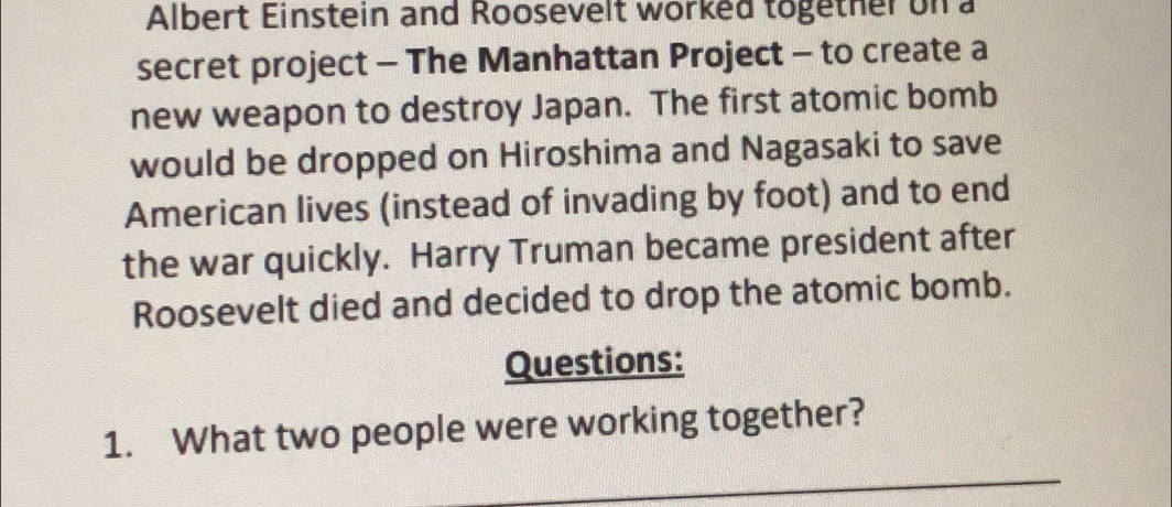 Albert Einstein and Roosevelt worked together on a 
secret project - The Manhattan Project - to create a 
new weapon to destroy Japan. The first atomic bomb 
would be dropped on Hiroshima and Nagasaki to save 
American lives (instead of invading by foot) and to end 
the war quickly. Harry Truman became president after 
Roosevelt died and decided to drop the atomic bomb. 
Questions: 
1. What two people were working together? 
_