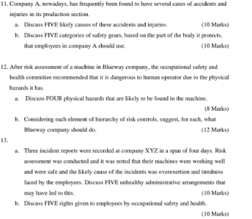 l1. Company A, nowadays, has frequently been found to have several cases of accidents and 
injuries in its production section 
a. Discuss FIVE likely causes of these accidents and injuries (10 Marks) 
b. Discuss FIVE categories of safety gears, based on the part of the body it protects, 
that employees in company A should use. (10 Marks) 
12. After risk assessment of a machine in Blueway company, the occuputional safety and 
health committee recommended that it is dangerous to hurnan operator due to the physical 
hazards it has. 
a. Discuss FOUR physical hazards that are likely to be found in the machine. 
(8 Marks) 
b. Considering each element of hierarchy of risk controls, suggest, for each, what 
Blueway company should do. (12 Marks) 
13. 
a. Three incident reports were recorded at company XYZ in a span of four days. Risk 
assessment was conducted and it was noted that their machines were working well 
and were safe and the likely cause of the incidents was overexertion and tiredness 
faced by the employees. Discuss FIVE unhealthy administrative arrangements that 
may have led to this. (10 Marks) 
b. Discuss FIVE rights given to employees by occupational safety and health. 
(10 Marks)