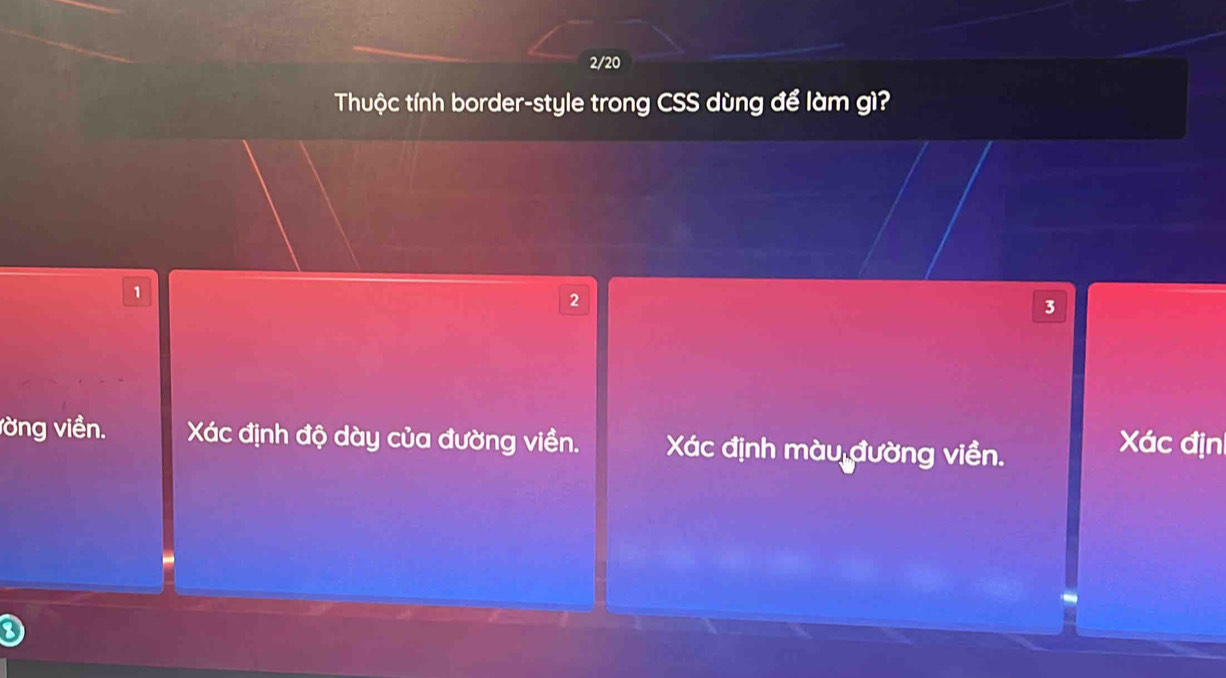 2/20 
Thuộc tính border-style trong CSS dùng để làm gì?
1
2
3
vờng viền. Xác định độ dày của đường viền. Xác định màu đường viền. Xác địn