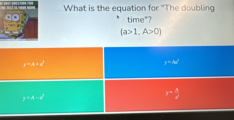 THE TEST IS YOUR NAME What is the equation for "The doubling
time"?
(a>1,A>0)
y=A+a^t
y=Aa^t
y=A-a^t
y= A/a^t 