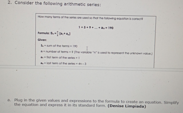 Consider the following arithmetic series:
a. Plug in the given values and expressions to the formula to create an equation. Simplify
the equation and express it in its standard form. (Denise Limpiada)