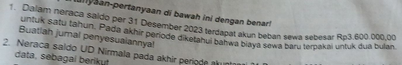 anyaan-pertanyaan di bawah ini dengan benar! 
1. Dalam neraca saldo per 31 Desember 2023 terdapat akun beban sewa sebesar Rp3.600.000,00
untuk satu tahun. Pada akhir periode diketahui bahwa biaya sewa baru terpakai untuk dua bulan. 
Buatlah jumal penyesuaiannya! 
2. Neraca saldo UD Nirmala pada akhir periode akın 
data, sebagai berikut